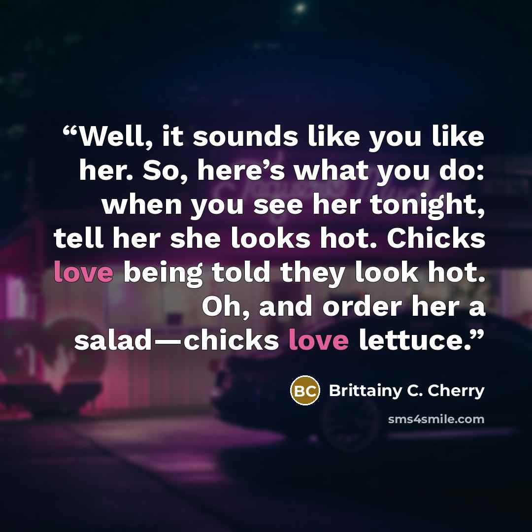 “Well, it sounds like you like her. So, here’s what you do: when you see her tonight, tell her she looks hot. Chicks love being told they look hot. Oh, and order her a salad—chicks love lettuce.” quote by Brittainy C. Cherry