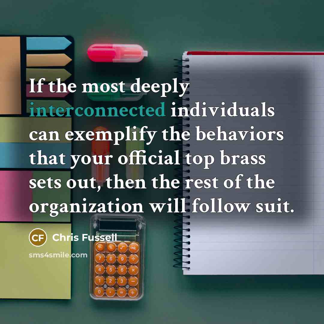 “If the most deeply interconnected individuals can exemplify the behaviors that your official top brass sets out, then the rest of the organization will follow suit.” quote by Chris Fussell