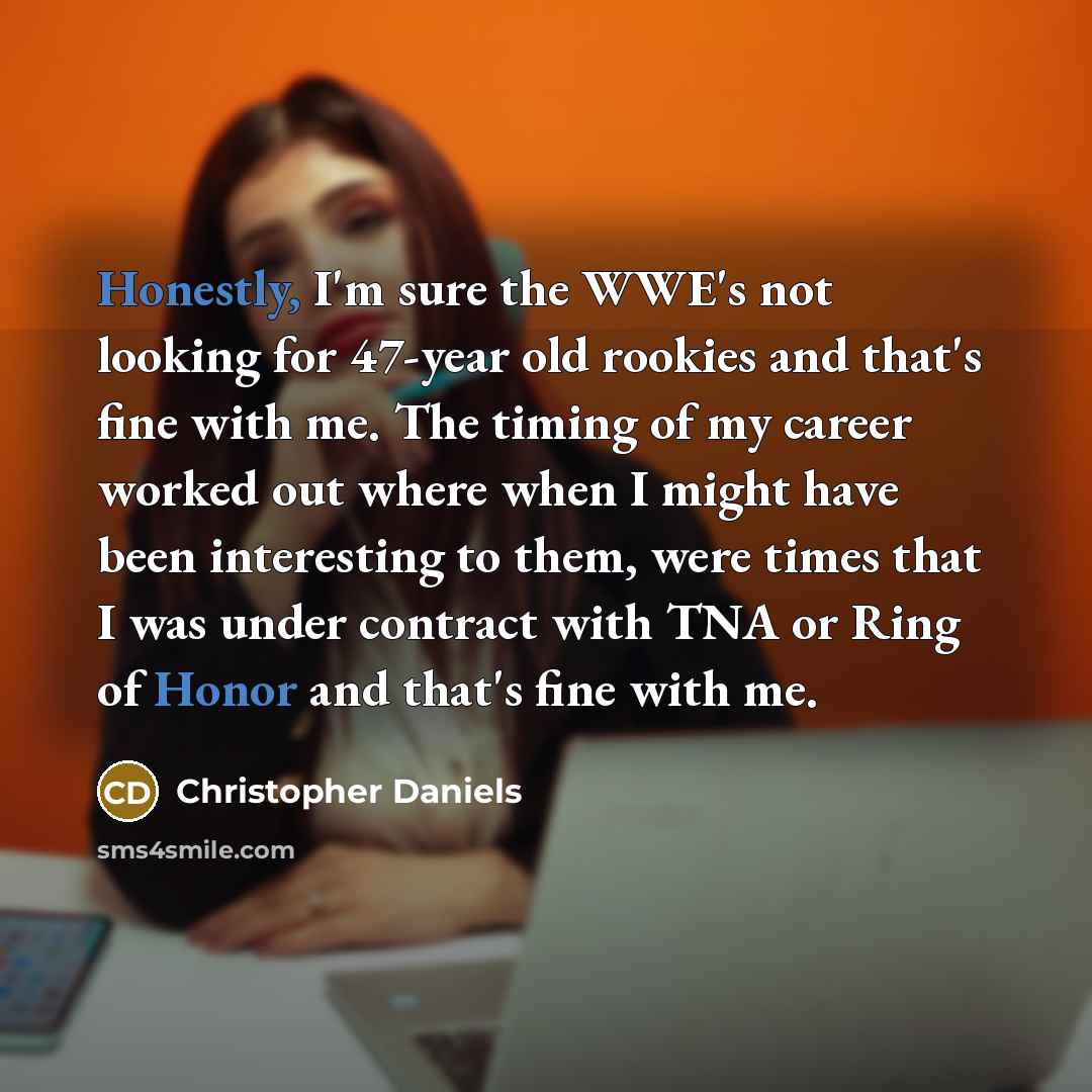 “Honestly, I'm sure the WWE's not looking for 47-year old rookies and that's fine with me. The timing of my career worked out where when I might have been interesting to them, were times that I was under contract with TNA or Ring of Honor and that's fine with me.” quote by Christopher Daniels