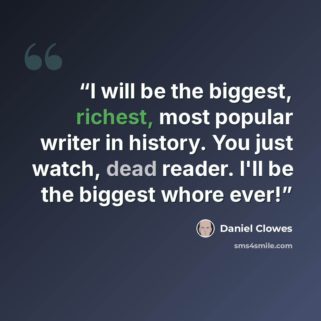 “I will be the biggest, richest, most popular writer in history. You just watch, dead reader. I'll be the biggest whore ever!” quote by Daniel Clowes