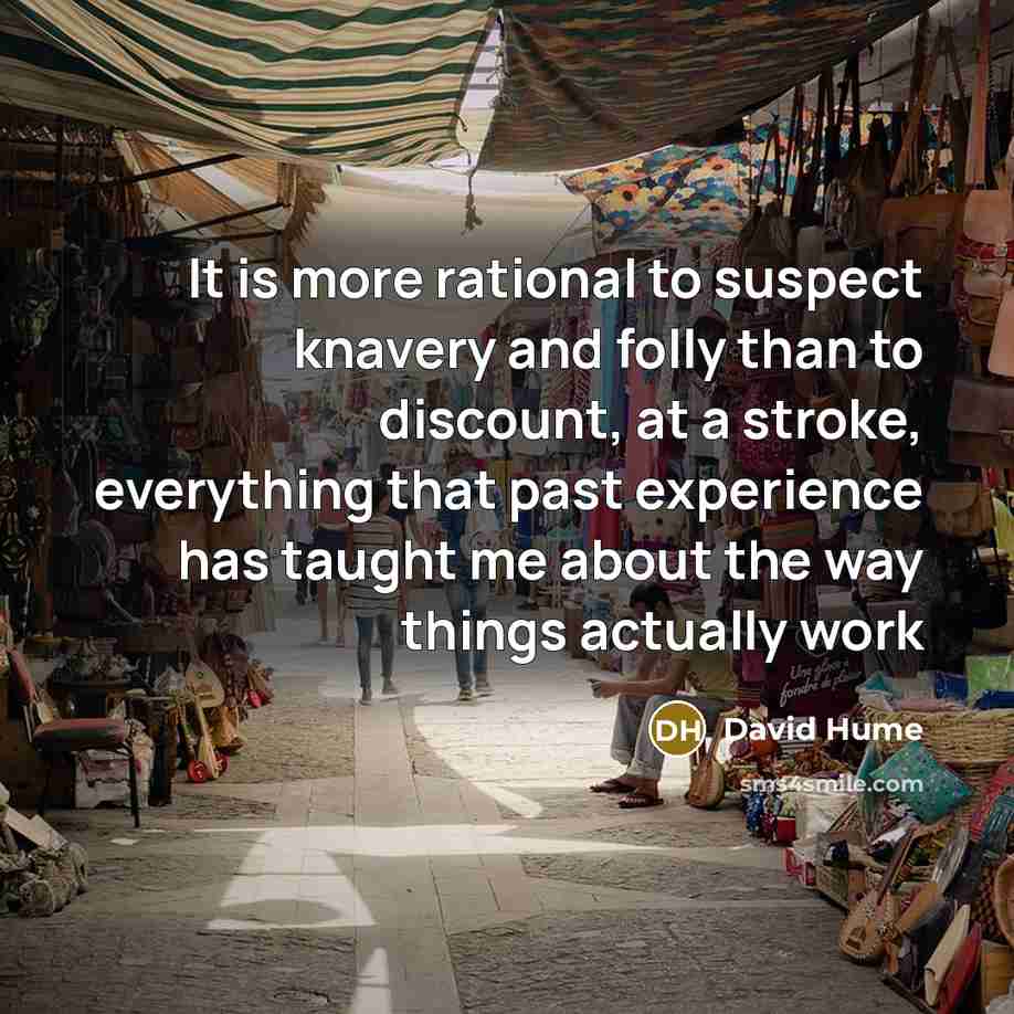 “It is more rational to suspect knavery and folly than to discount, at a stroke, everything that past experience has taught me about the way things actually work” quote by David Hume