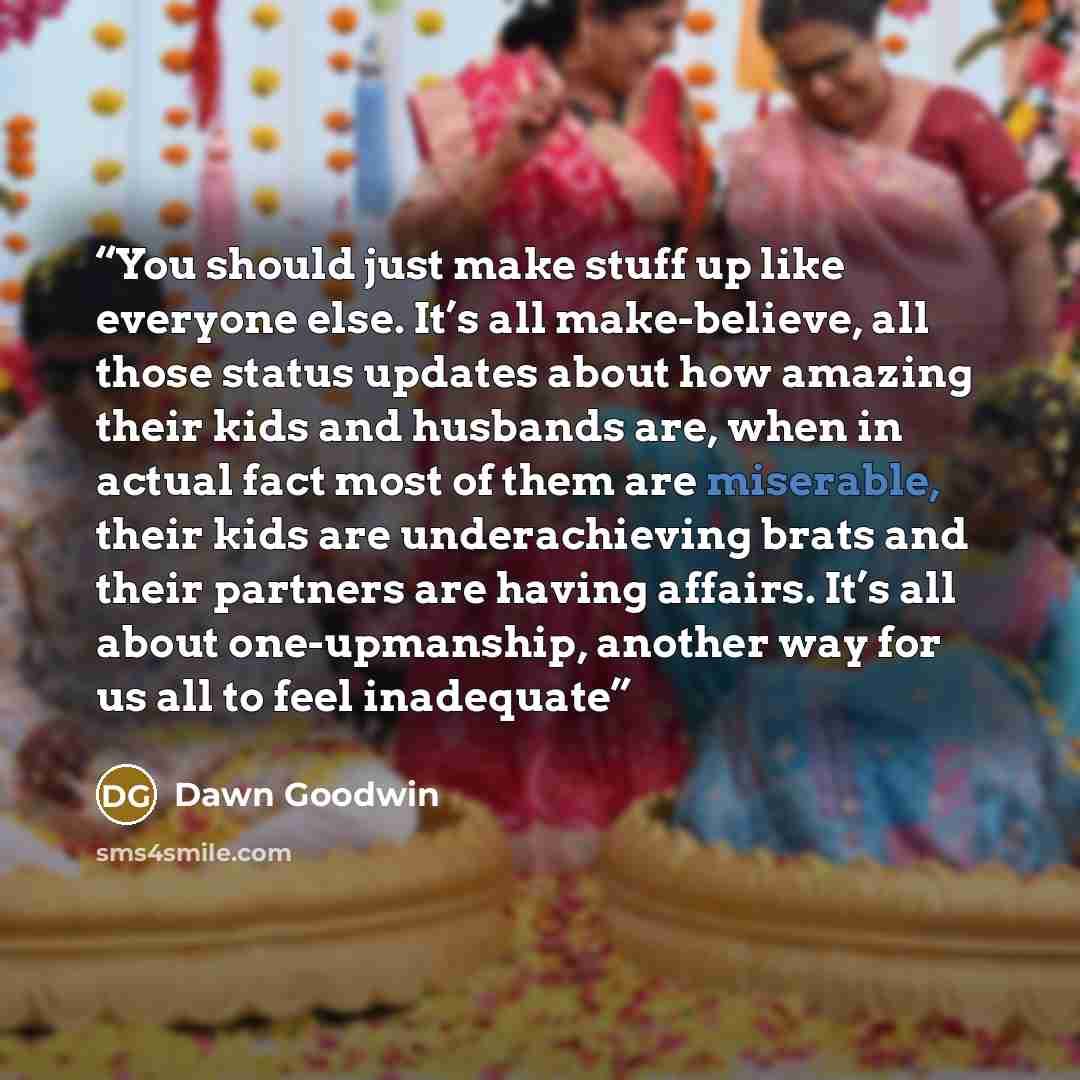“You should just make stuff up like everyone else. It’s all make-believe, all those status updates about how amazing their kids and husbands are, when in actual fact most of them are miserable, their kids are underachieving brats and their partners are having affairs. It’s all about one-upmanship…” quote by Dawn Goodwin