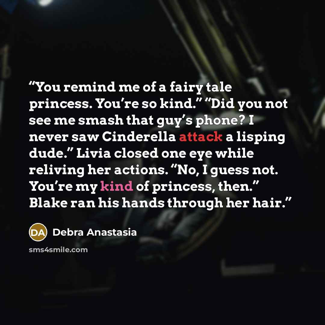 “You remind me of a fairy tale princess. You’re so kind.” “Did you not see me smash that guy’s phone? I never saw Cinderella attack a lisping dude.” Livia closed one eye while reliving her actions. “No, I guess not. You’re my kind of princess, then.” Blake ran his hands through her hair.” quote by Debra Anastasia