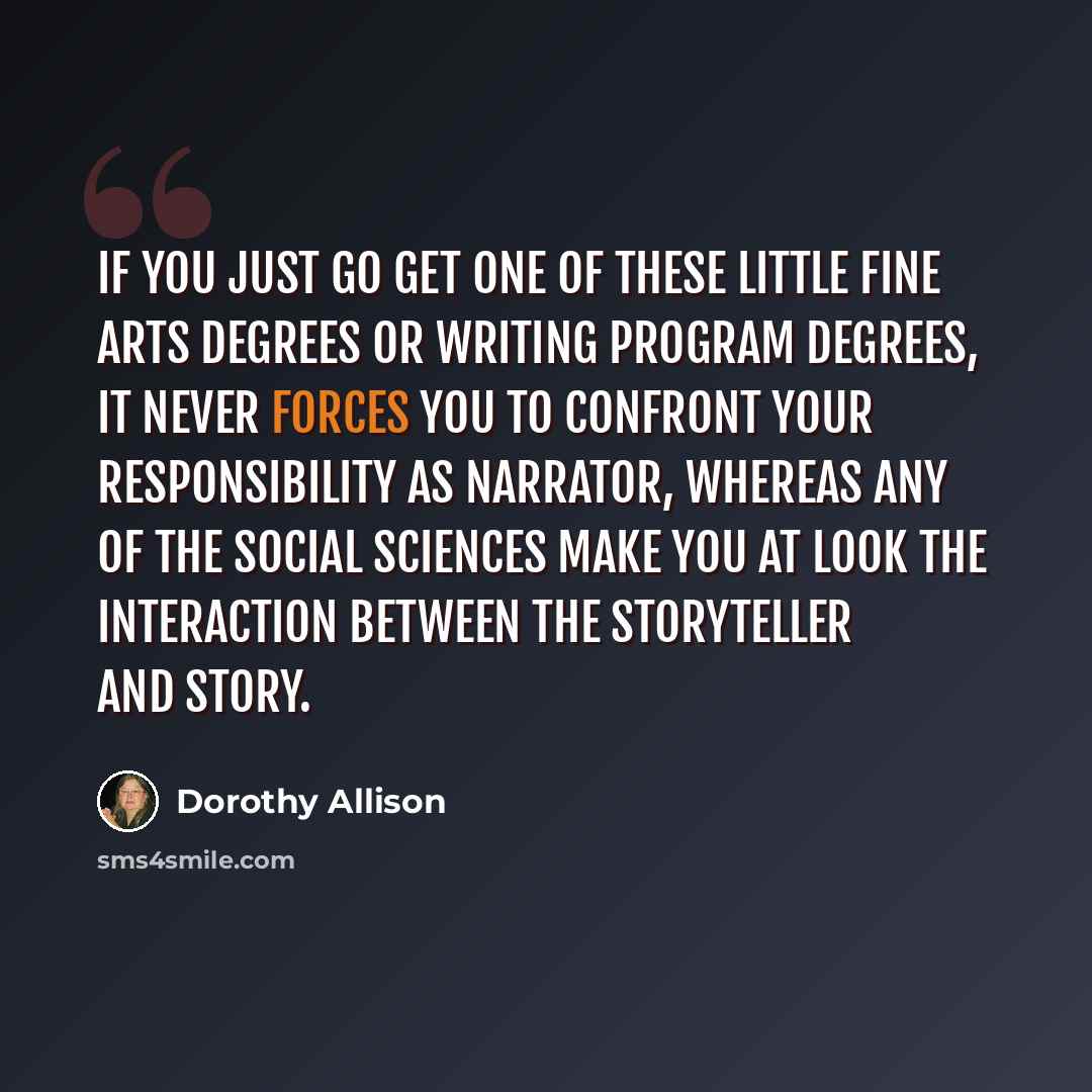 “If you just go get one of these little fine arts degrees or writing program degrees, it never forces you to confront your responsibility as narrator, whereas any of the social sciences make you at look the interaction between the storyteller and story.” quote by Dorothy Allison