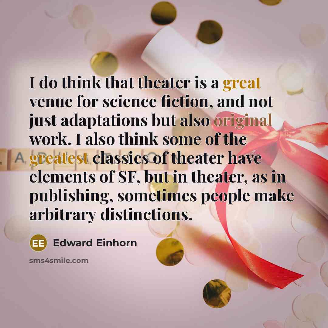 “I do think that theater is a great venue for science fiction, and not just adaptations but also original work. I also think some of the greatest classics of theater have elements of SF, but in theater, as in publishing, sometimes people make arbitrary distinctions.” quote by Edward Einhorn