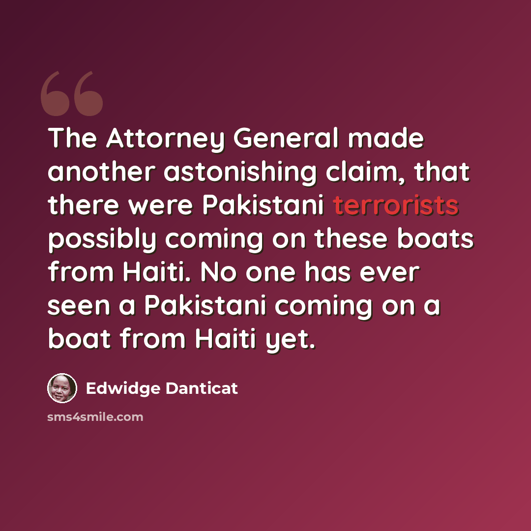 “The Attorney General made another astonishing claim, that there were Pakistani terrorists possibly coming on these boats from Haiti. No one has ever seen a Pakistani coming on a boat from Haiti yet.” quote by Edwidge Danticat