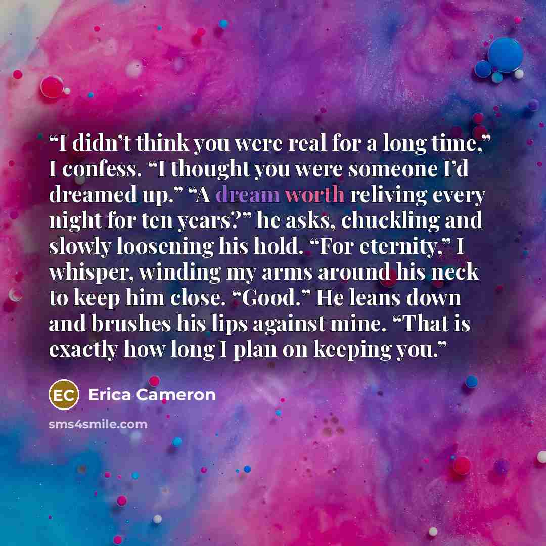 “I didn’t think you were real for a long time,” I confess. “I thought you were someone I’d dreamed up.” “A dream worth reliving every night for ten years?” he asks, chuckling and slowly loosening his hold. “For eternity,” I whisper, winding my arms around his neck to keep him close. “Good.” He…” quote by Erica Cameron