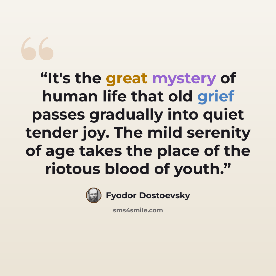 “It's the great mystery of human life that old grief passes gradually into quiet tender joy. The mild serenity of age takes the place of the riotous blood of youth.” quote by Fyodor Dostoevsky