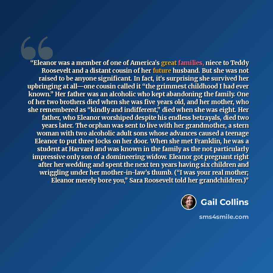 “Eleanor was a member of one of America’s great families, niece to Teddy Roosevelt and a distant cousin of her future husband. But she was not raised to be anyone significant. In fact, it’s surprising she survived her upbringing at all—one cousin called it “the grimmest childhood I had ever known.”…” quote by Gail Collins