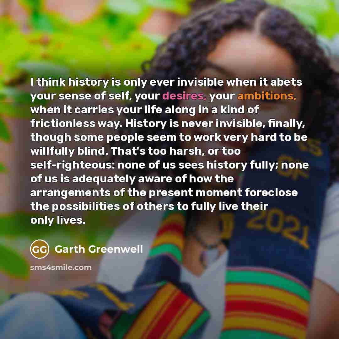 “I think history is only ever invisible when it abets your sense of self, your desires, your ambitions, when it carries your life along in a kind of frictionless way. History is never invisible, finally, though some people seem to work very hard to be willfully blind. That's too harsh, or too…” quote by Garth Greenwell