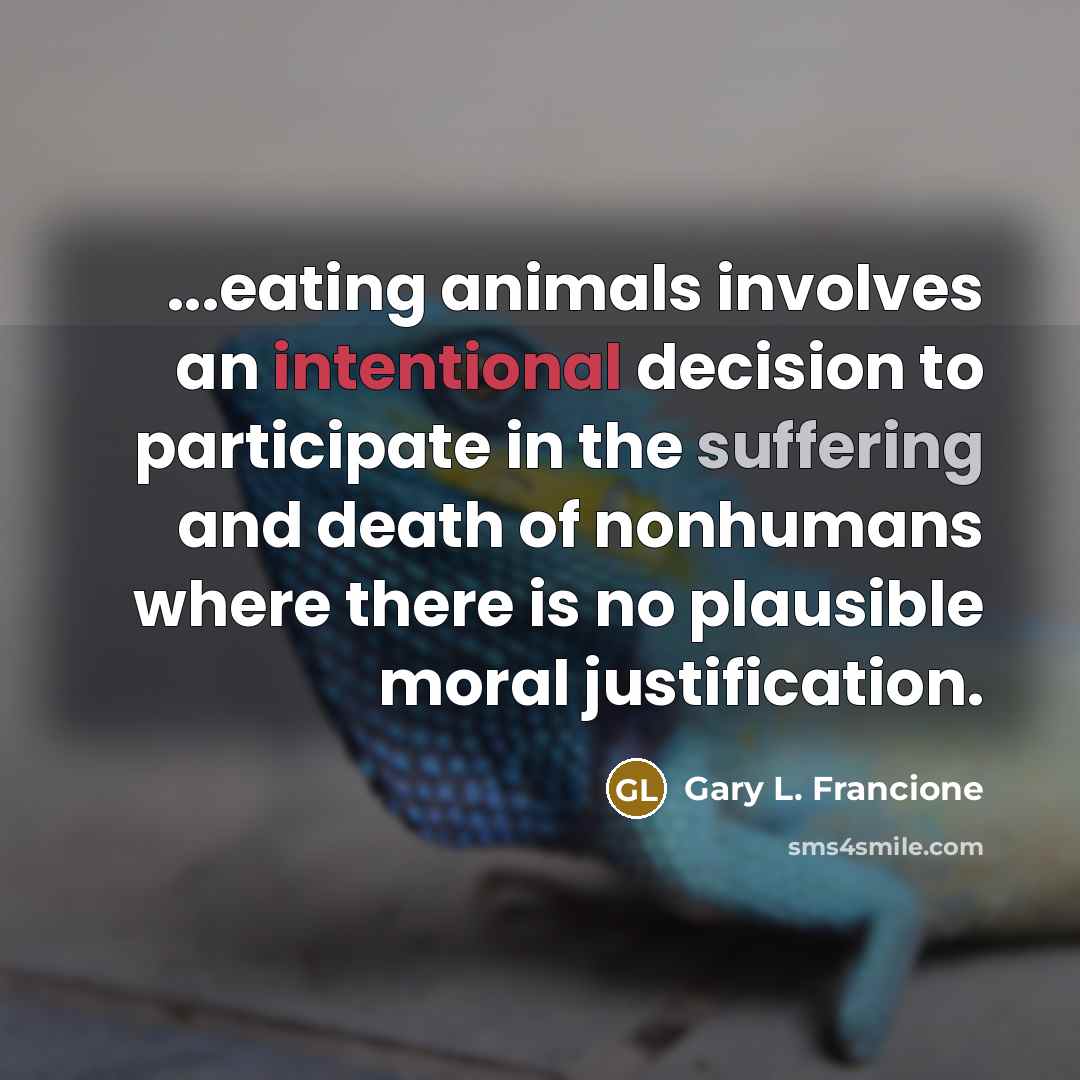 “...eating animals involves an intentional decision to participate in the suffering and death of nonhumans where there is no plausible moral justification.” quote by Gary L. Francione