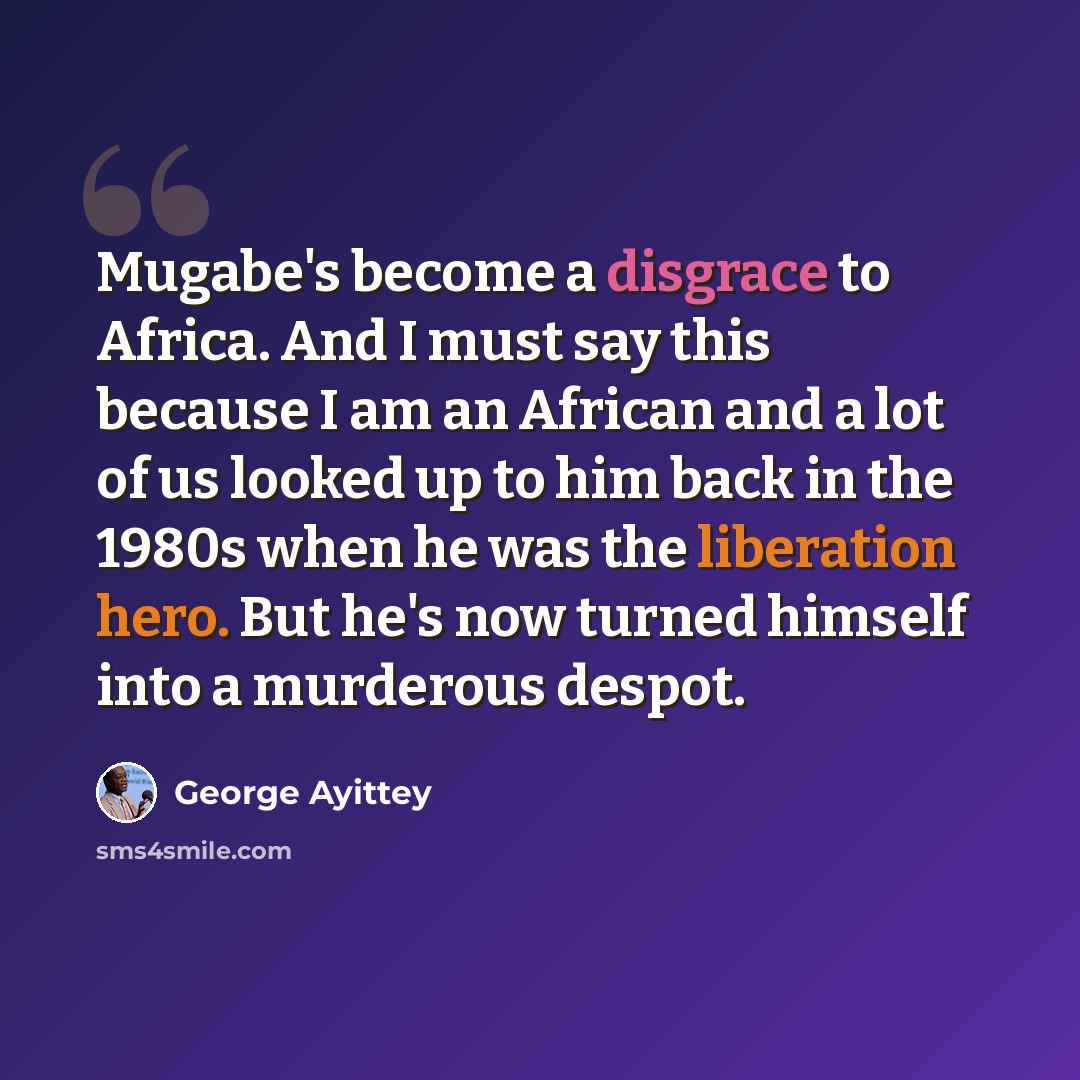“Mugabe's become a disgrace to Africa. And I must say this because I am an African and a lot of us looked up to him back in the 1980s when he was the liberation hero. But he's now turned himself into a murderous despot.” quote by George Ayittey
