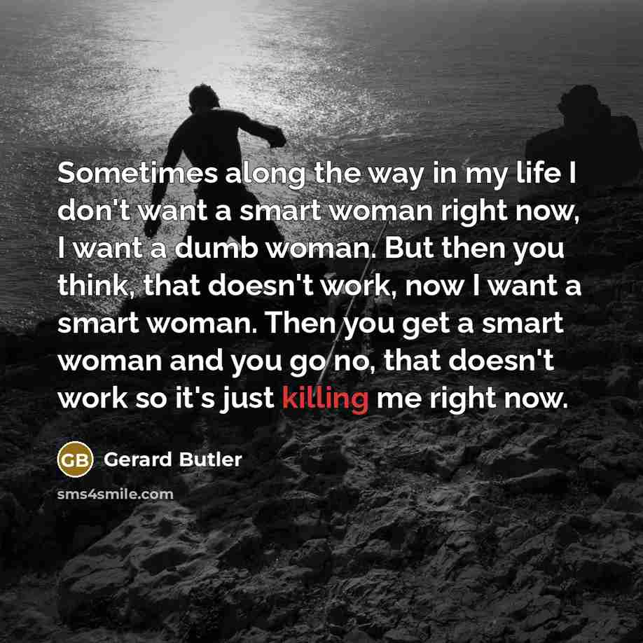 “Sometimes along the way in my life I don't want a smart woman right now, I want a dumb woman. But then you think, that doesn't work, now I want a smart woman. Then you get a smart woman and you go no, that doesn't work so it's just killing me right now.” quote by Gerard Butler