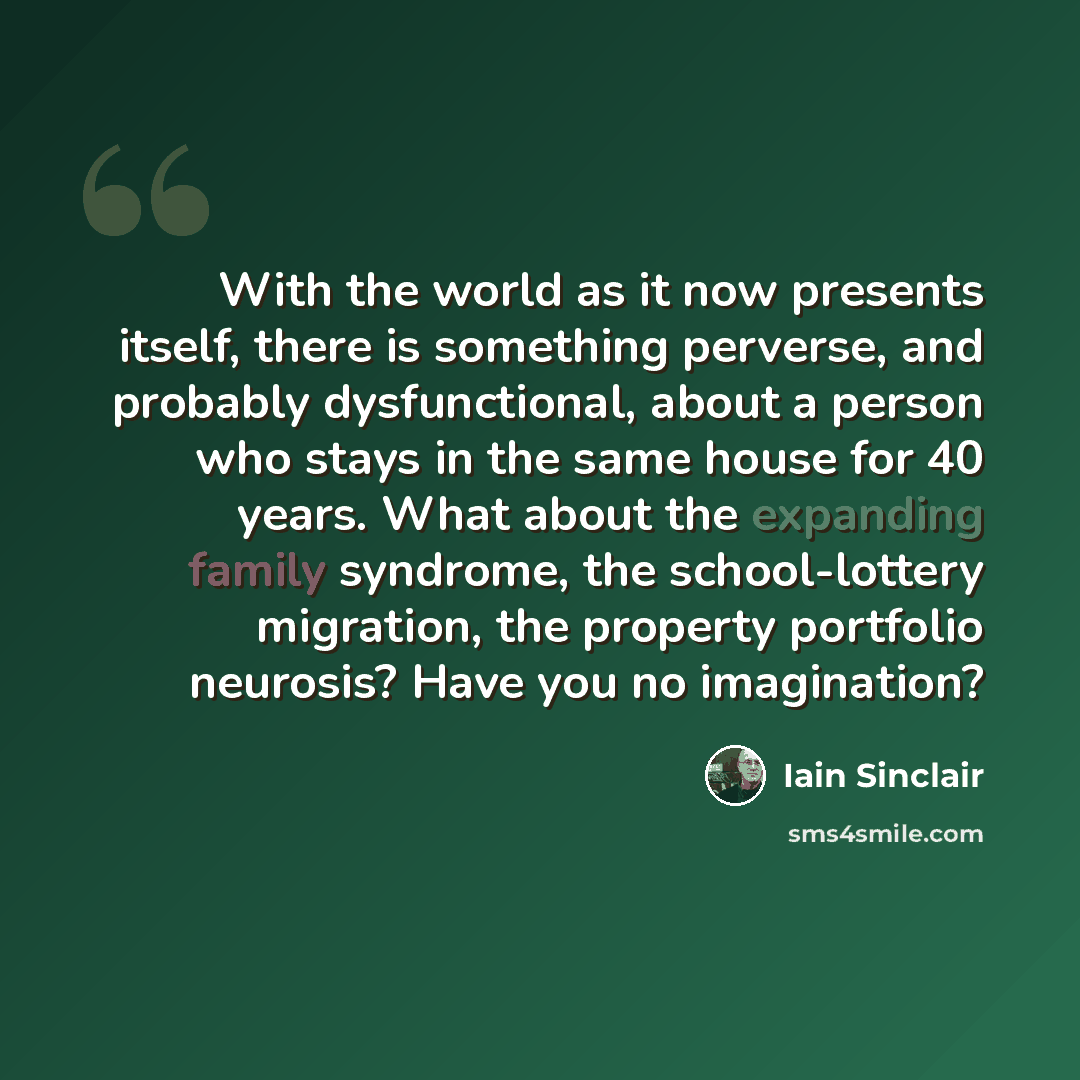 “With the world as it now presents itself, there is something perverse, and probably dysfunctional, about a person who stays in the same house for 40 years. What about the expanding family syndrome, the school-lottery migration, the property portfolio neurosis? Have you no imagination?” quote by Iain Sinclair