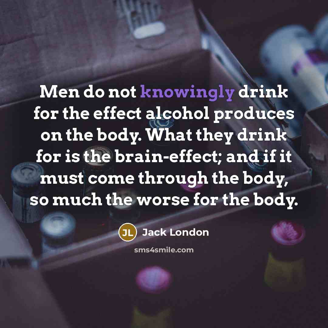“Men do not knowingly drink for the effect alcohol produces on the body. What they drink for is the brain-effect; and if it must come through the body, so much the worse for the body.” quote by Jack London