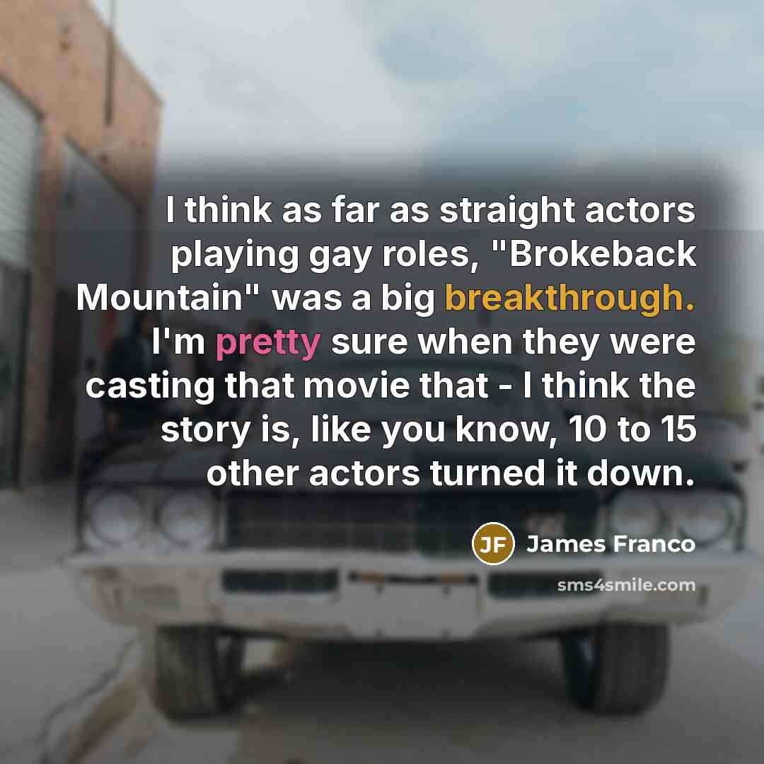 “I think as far as straight actors playing gay roles, "Brokeback Mountain" was a big breakthrough. I'm pretty sure when they were casting that movie that - I think the story is, like you know, 10 to 15 other actors turned it down.” quote by James Franco