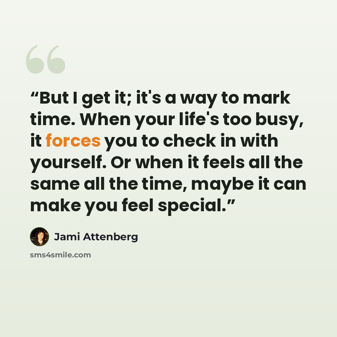 “But I get it; it's a way to mark time. When your life's too busy, it forces you to check in with yourself. Or when it feels all the same all the time, maybe it can make you feel special.” quote by Jami Attenberg
