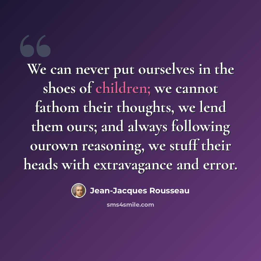 “We can never put ourselves in the shoes of children; we cannot fathom their thoughts, we lend them ours; and always following ourown reasoning, we stuff their heads with extravagance and error.” quote by Jean-Jacques Rousseau
