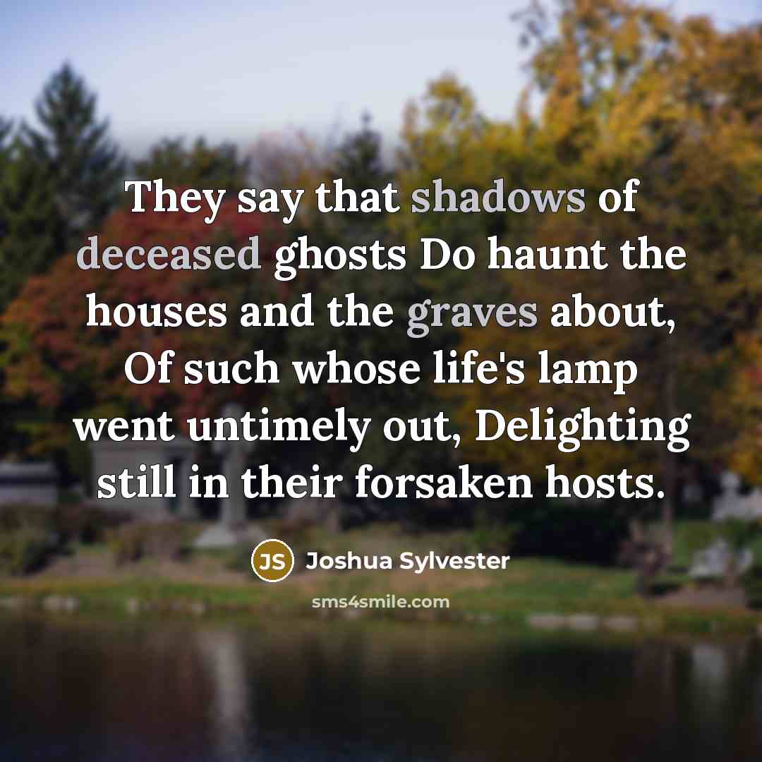 “They say that shadows of deceased ghosts Do haunt the houses and the graves about, Of such whose life's lamp went untimely out, Delighting still in their forsaken hosts.” quote by Joshua Sylvester