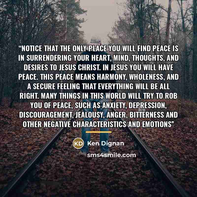 “Notice that the only place you will find peace is in surrendering your heart, mind, thoughts, and desires to Jesus Christ. In Jesus you will have peace. This peace means harmony, wholeness, and a secure feeling that everything will be all right. Many things in this world will try to rob you of…” quote by Ken Dignan