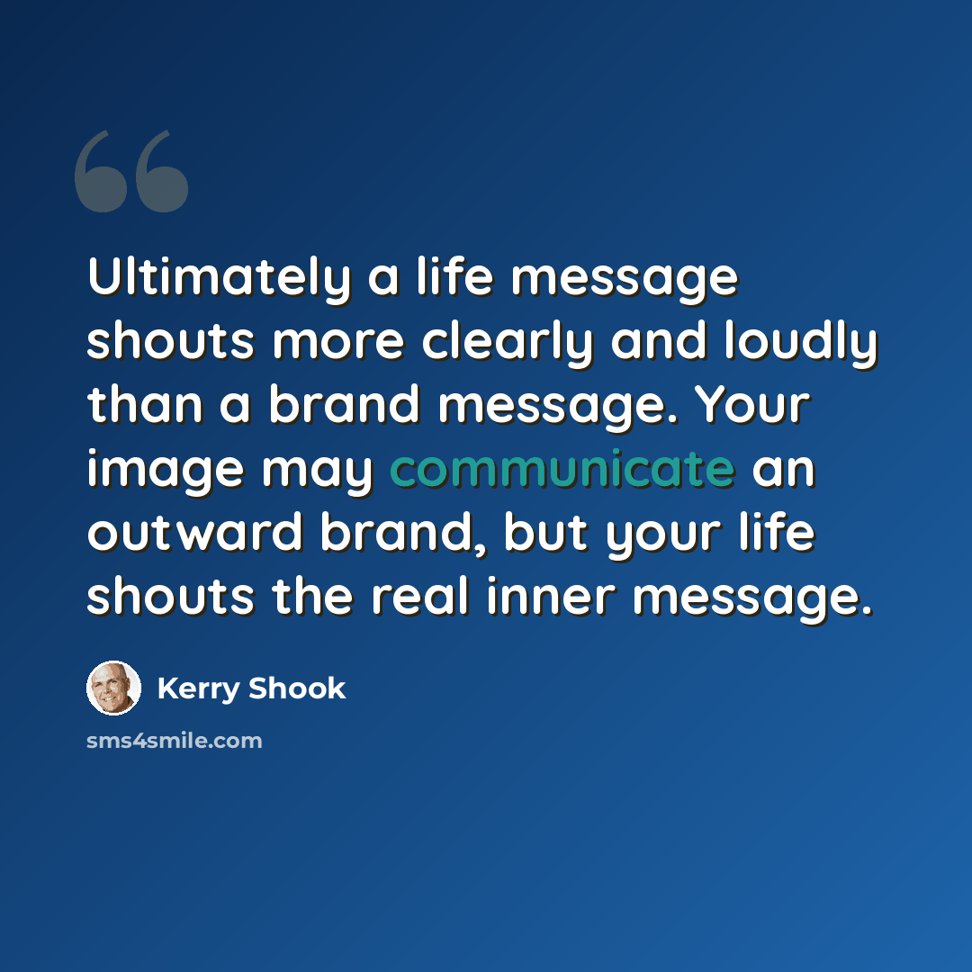 “Ultimately a life message shouts more clearly and loudly than a brand message. Your image may communicate an outward brand, but your life shouts the real inner message.” quote by Kerry Shook