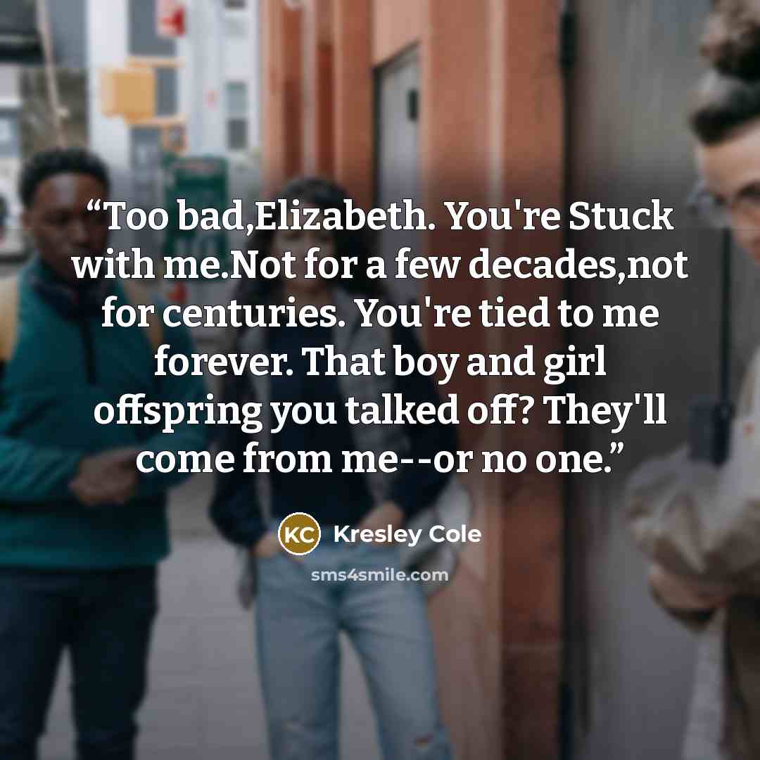 “Too bad,Elizabeth. You're Stuck with me.Not for a few decades,not for centuries. You're tied to me forever. That boy and girl offspring you talked off? They'll come from me--or no one.” quote by Kresley Cole