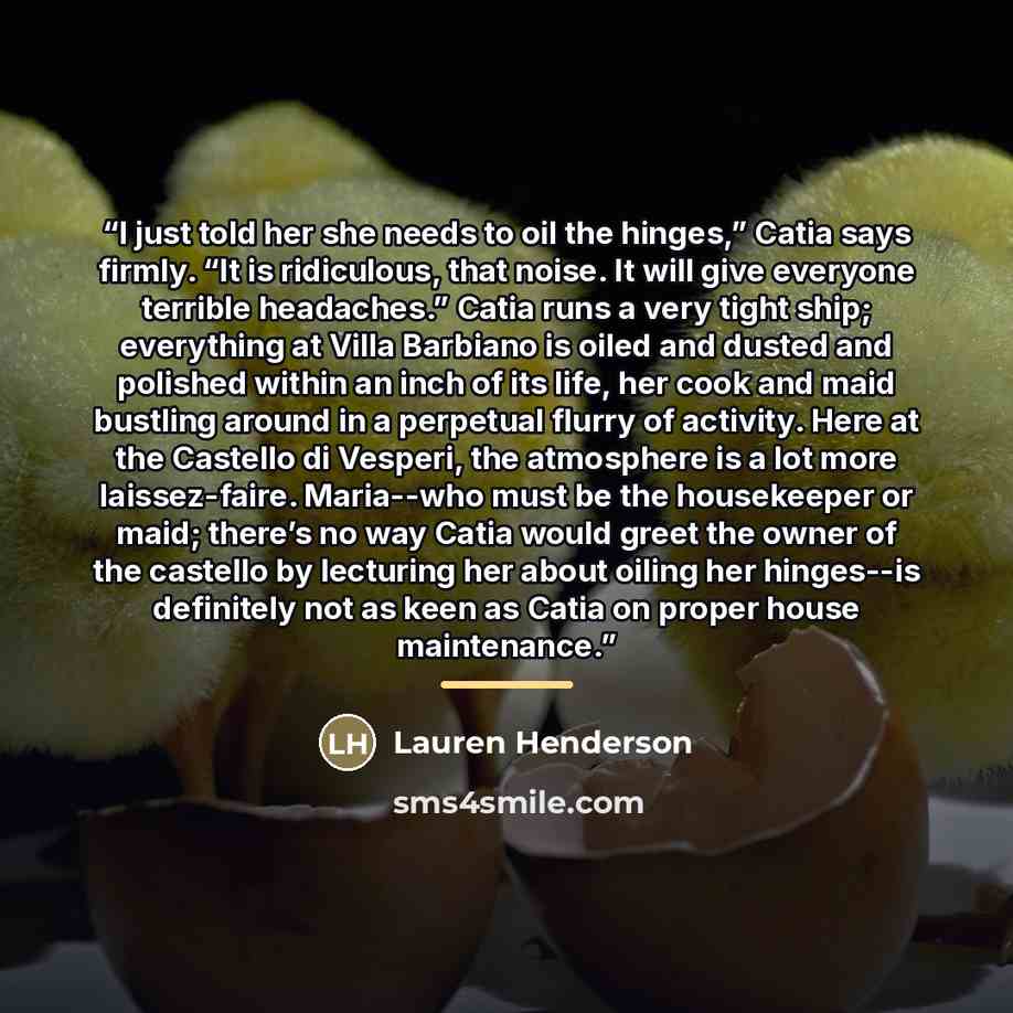 “I just told her she needs to oil the hinges,” Catia says firmly. “It is ridiculous, that noise. It will give everyone terrible headaches.” Catia runs a very tight ship; everything at Villa Barbiano is oiled and dusted and polished within an inch of its life, her cook and maid bustling around in a…” quote by Lauren Henderson