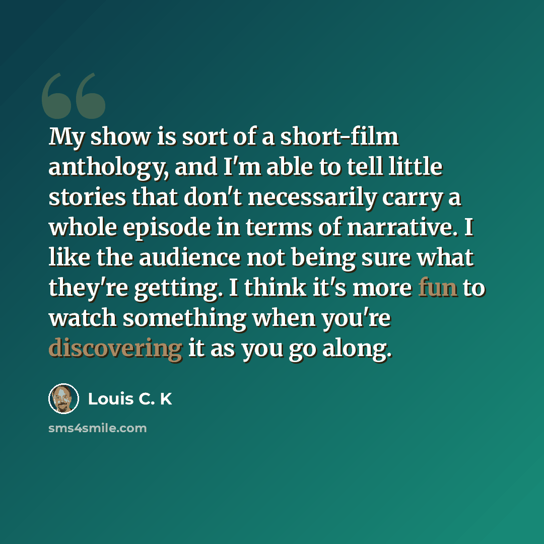 “My show is sort of a short-film anthology, and I'm able to tell little stories that don't necessarily carry a whole episode in terms of narrative. I like the audience not being sure what they're getting. I think it's more fun to watch something when you're discovering it as you go along.” quote by Louis C. K