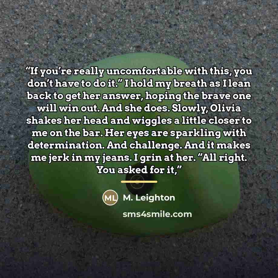 “If you’re really uncomfortable with this, you don’t have to do it.” I hold my breath as I lean back to get her answer, hoping the brave one will win out. And she does. Slowly, Olivia shakes her head and wiggles a little closer to me on the bar. Her eyes are sparkling with determination. And…” quote by M. Leighton