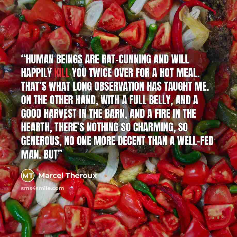 “Human beings are rat-cunning and will happily kill you twice over for a hot meal. That’s what long observation has taught me. On the other hand, with a full belly, and a good harvest in the barn, and a fire in the hearth, there’s nothing so charming, so generous, no one more decent than a well-fed…” quote by Marcel Theroux