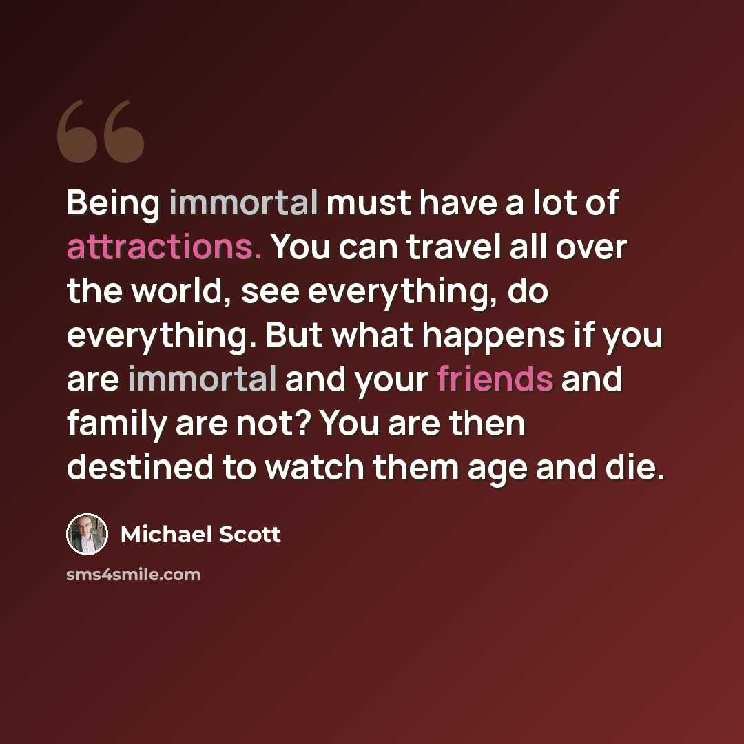 “Being immortal must have a lot of attractions. You can travel all over the world, see everything, do everything. But what happens if you are immortal and your friends and family are not? You are then destined to watch them age and die.” quote by Michael Scott