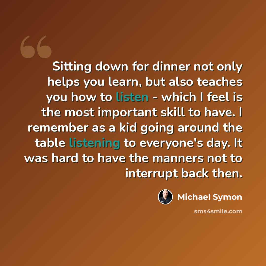 “Sitting down for dinner not only helps you learn, but also teaches you how to listen - which I feel is the most important skill to have. I remember as a kid going around the table listening to everyone's day. It was hard to have the manners not to interrupt back then.” quote by Michael Symon