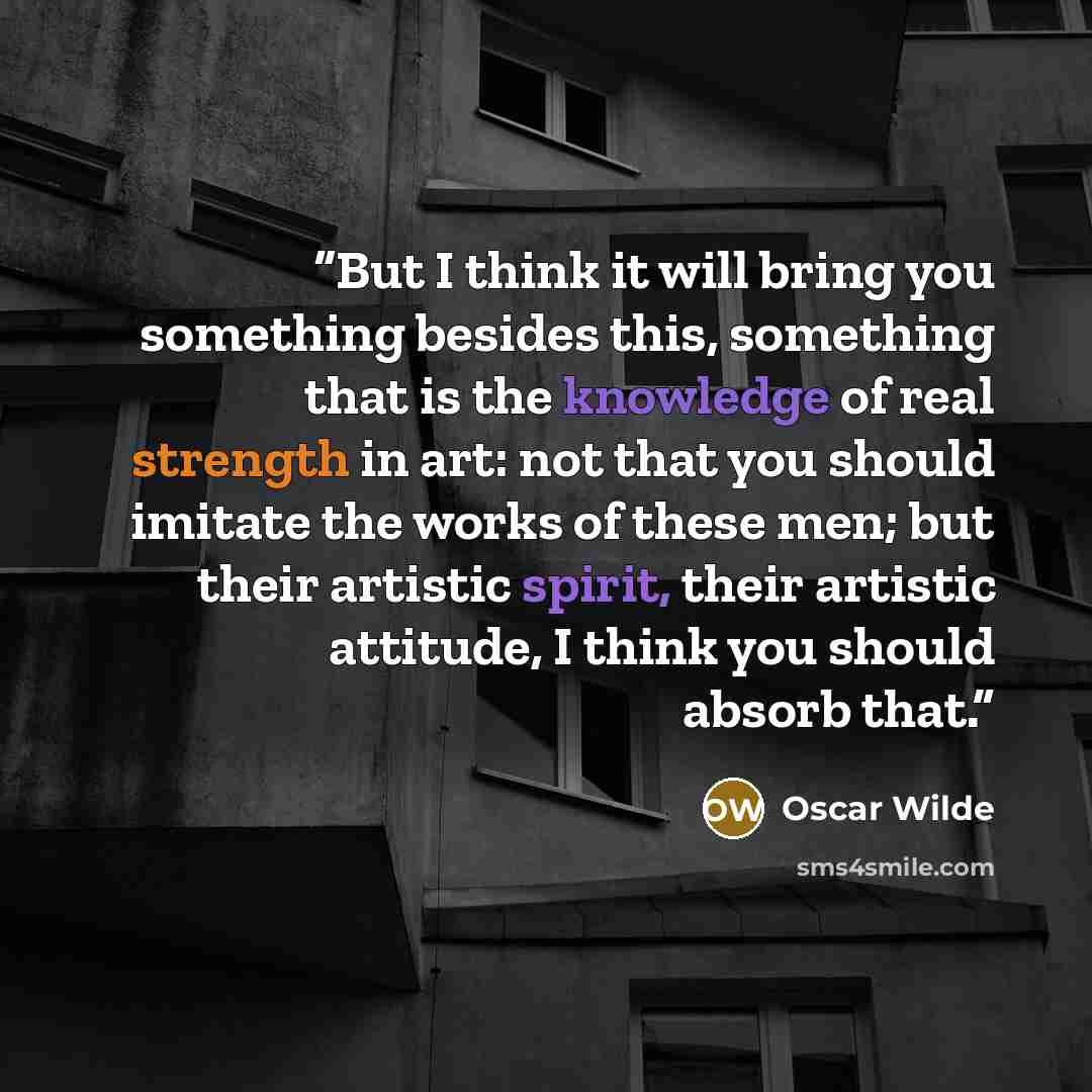“But I think it will bring you something besides this, something that is the knowledge of real strength in art: not that you should imitate the works of these men; but their artistic spirit, their artistic attitude, I think you should absorb that.” quote by Oscar Wilde