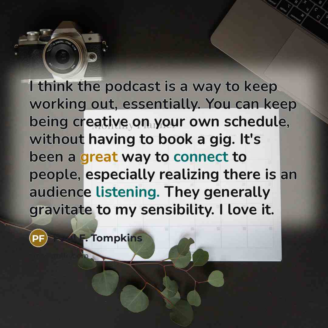 “I think the podcast is a way to keep working out, essentially. You can keep being creative on your own schedule, without having to book a gig. It's been a great way to connect to people, especially realizing there is an audience listening. They generally gravitate to my sensibility. I love it.” quote by Paul F. Tompkins