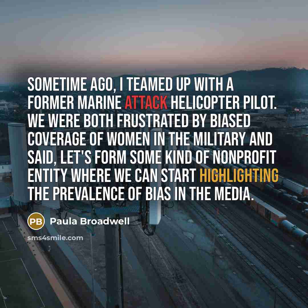 “Sometime ago, I teamed up with a former Marine attack helicopter pilot. We were both frustrated by biased coverage of women in the military and said, let's form some kind of nonprofit entity where we can start highlighting the prevalence of bias in the media.” quote by Paula Broadwell