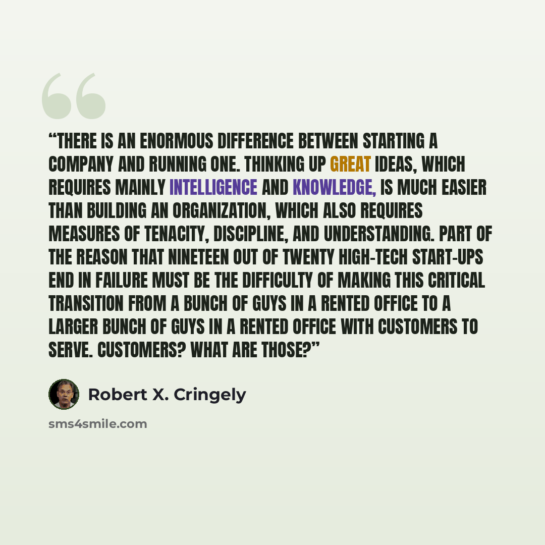 “There is an enormous difference between starting a company and running one. Thinking up great ideas, which requires mainly intelligence and knowledge, is much easier than building an organization, which also requires measures of tenacity, discipline, and understanding. Part of the reason that…” quote by Robert X. Cringely