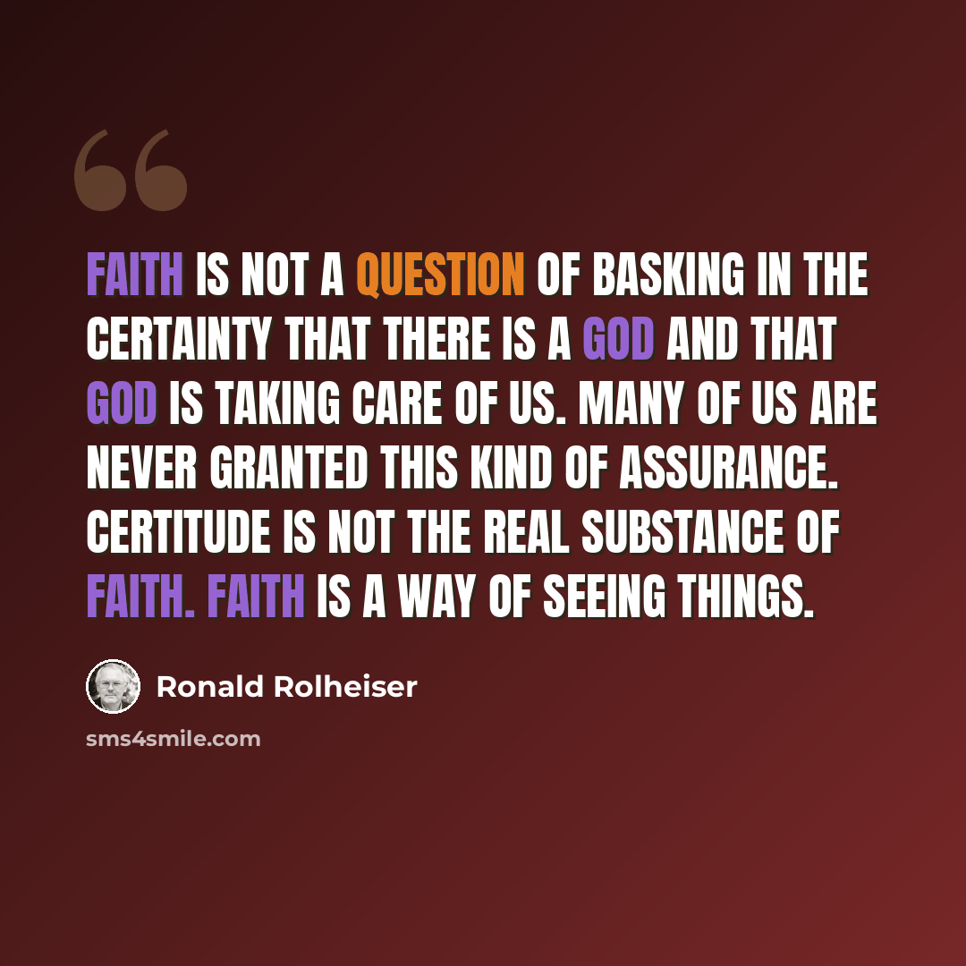 “Faith is not a question of basking in the certainty that there is a God and that God is taking care of us. Many of us are never granted this kind of assurance. Certitude is not the real substance of faith. Faith is a way of seeing things.” quote by Ronald Rolheiser