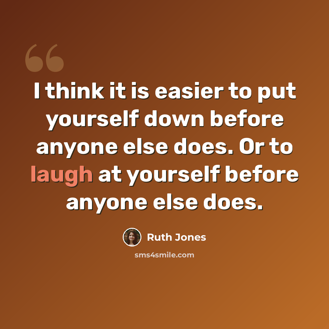 “I think it is easier to put yourself down before anyone else does. Or to laugh at yourself before anyone else does.” quote by Ruth Jones