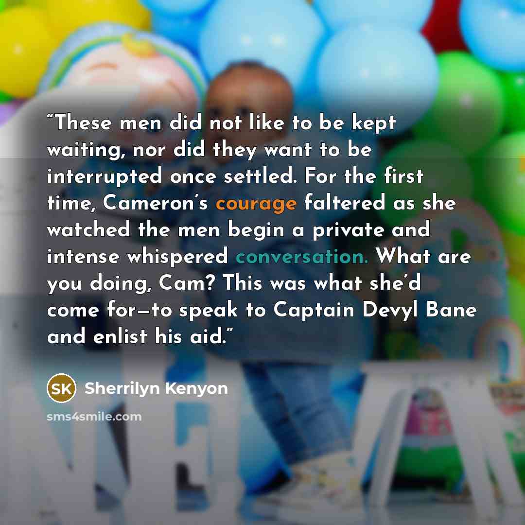 “These men did not like to be kept waiting, nor did they want to be interrupted once settled. For the first time, Cameron’s courage faltered as she watched the men begin a private and intense whispered conversation. What are you doing, Cam? This was what she’d come for—to speak to Captain Devyl…” quote by Sherrilyn Kenyon
