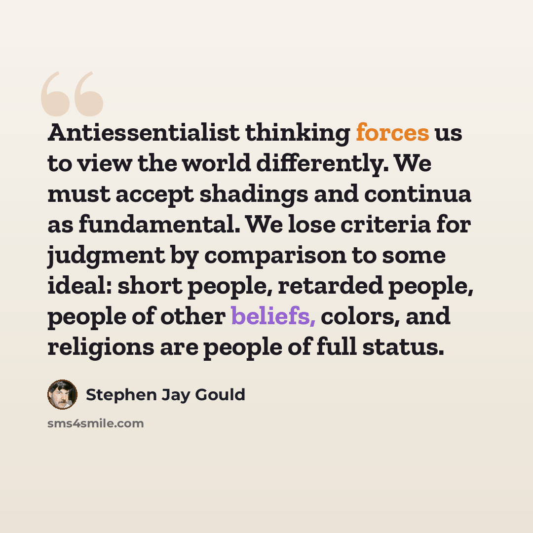 “Antiessentialist thinking forces us to view the world differently. We must accept shadings and continua as fundamental. We lose criteria for judgment by comparison to some ideal: short people, retarded people, people of other beliefs, colors, and religions are people of full status.” quote by Stephen Jay Gould
