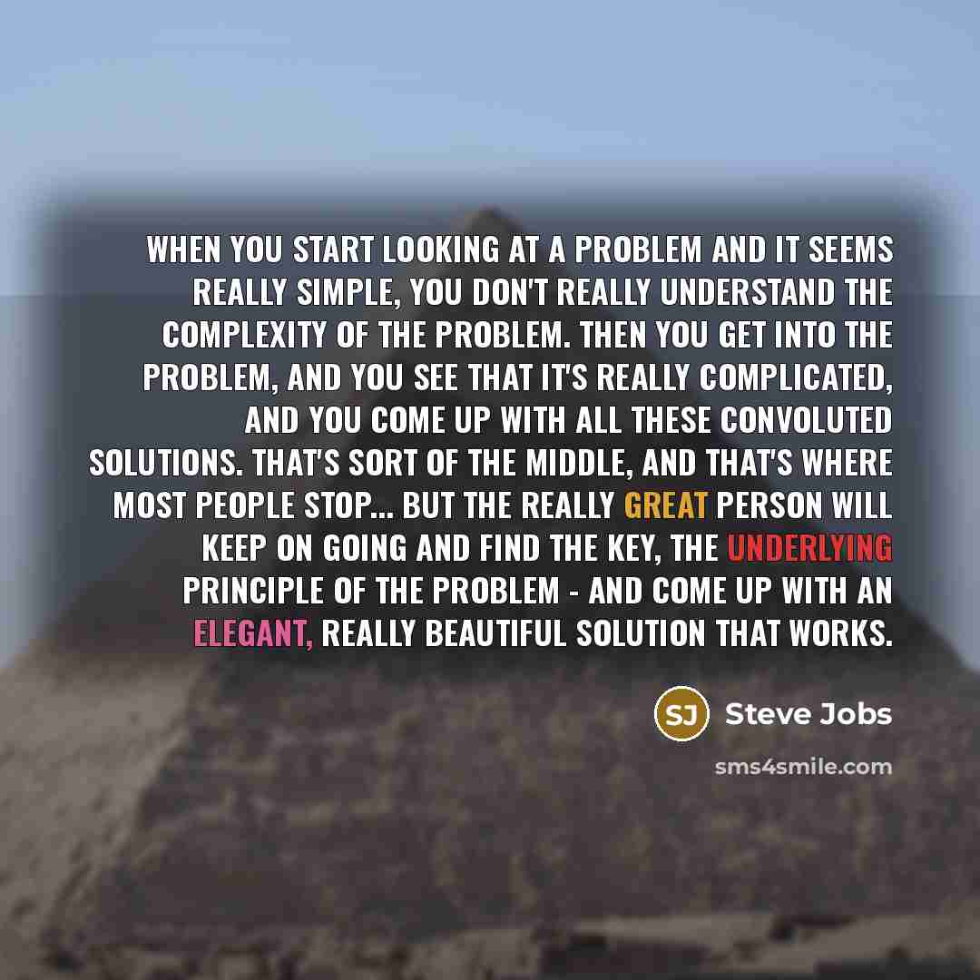 “When you start looking at a problem and it seems really simple, you don't really understand the complexity of the problem. Then you get into the problem, and you see that it's really complicated, and you come up with all these convoluted solutions. That's sort of the middle, and that's where most…” quote by Steve Jobs