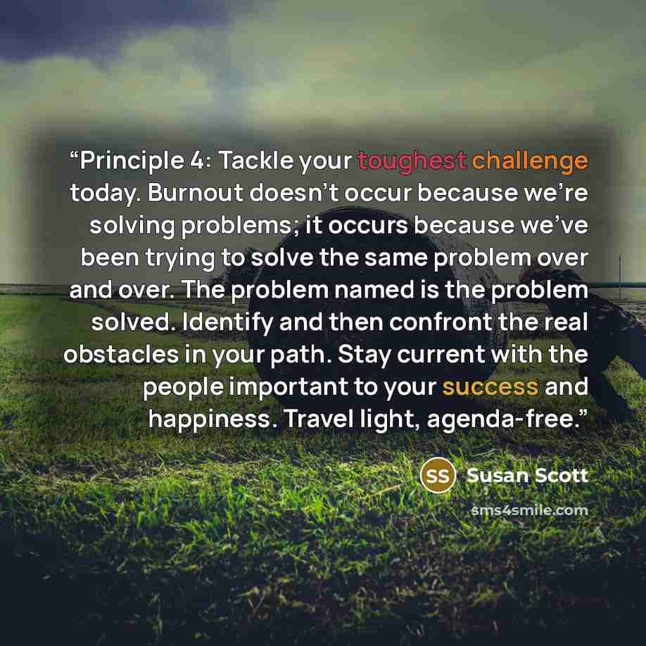 “Principle 4: Tackle your toughest challenge today. Burnout doesn’t occur because we’re solving problems; it occurs because we’ve been trying to solve the same problem over and over. The problem named is the problem solved. Identify and then confront the real obstacles in your path. Stay current…” quote by Susan Scott
