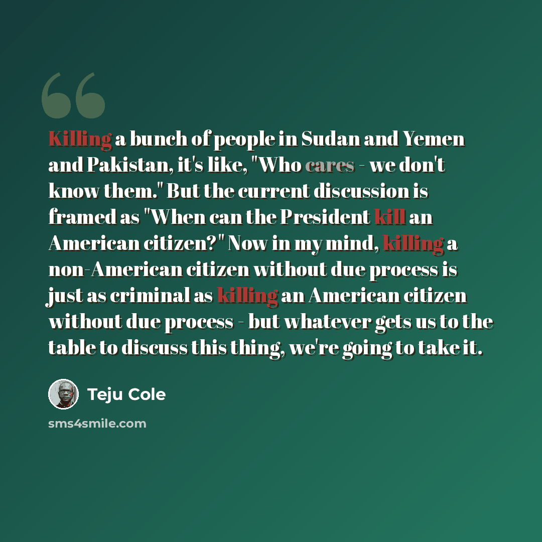 “Killing a bunch of people in Sudan and Yemen and Pakistan, it's like, "Who cares - we don't know them." But the current discussion is framed as "When can the President kill an American citizen?" Now in my mind, killing a non-American citizen without due process is just as criminal as killing an…” quote by Teju Cole