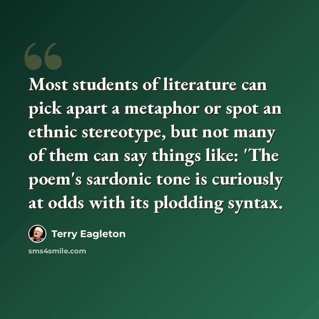 “Most students of literature can pick apart a metaphor or spot an ethnic stereotype, but not many of them can say things like: 'The poem's sardonic tone is curiously at odds with its plodding syntax.” quote by Terry Eagleton