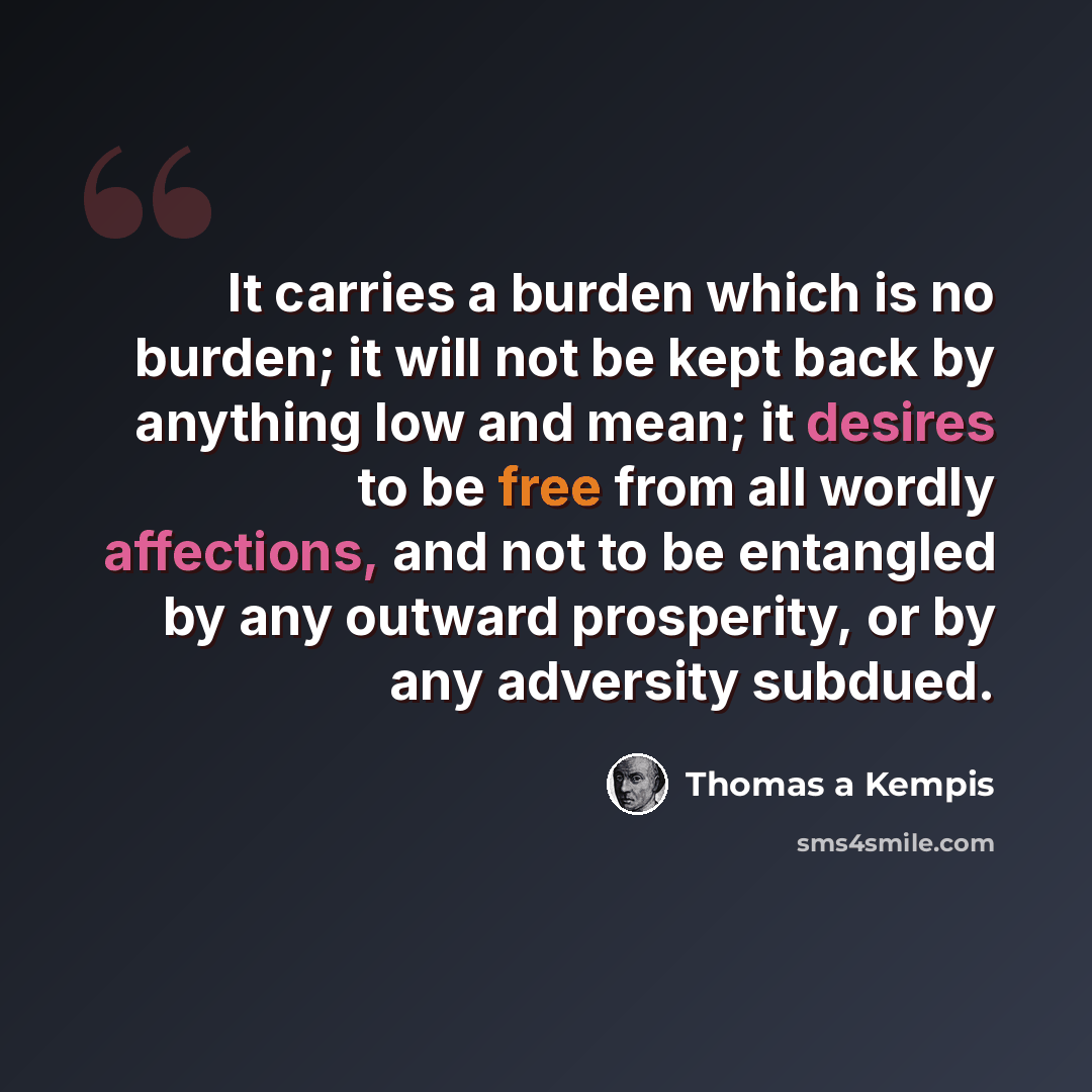“It carries a burden which is no burden; it will not be kept back by anything low and mean; it desires to be free from all wordly affections, and not to be entangled by any outward prosperity, or by any adversity subdued.” quote by Thomas a Kempis