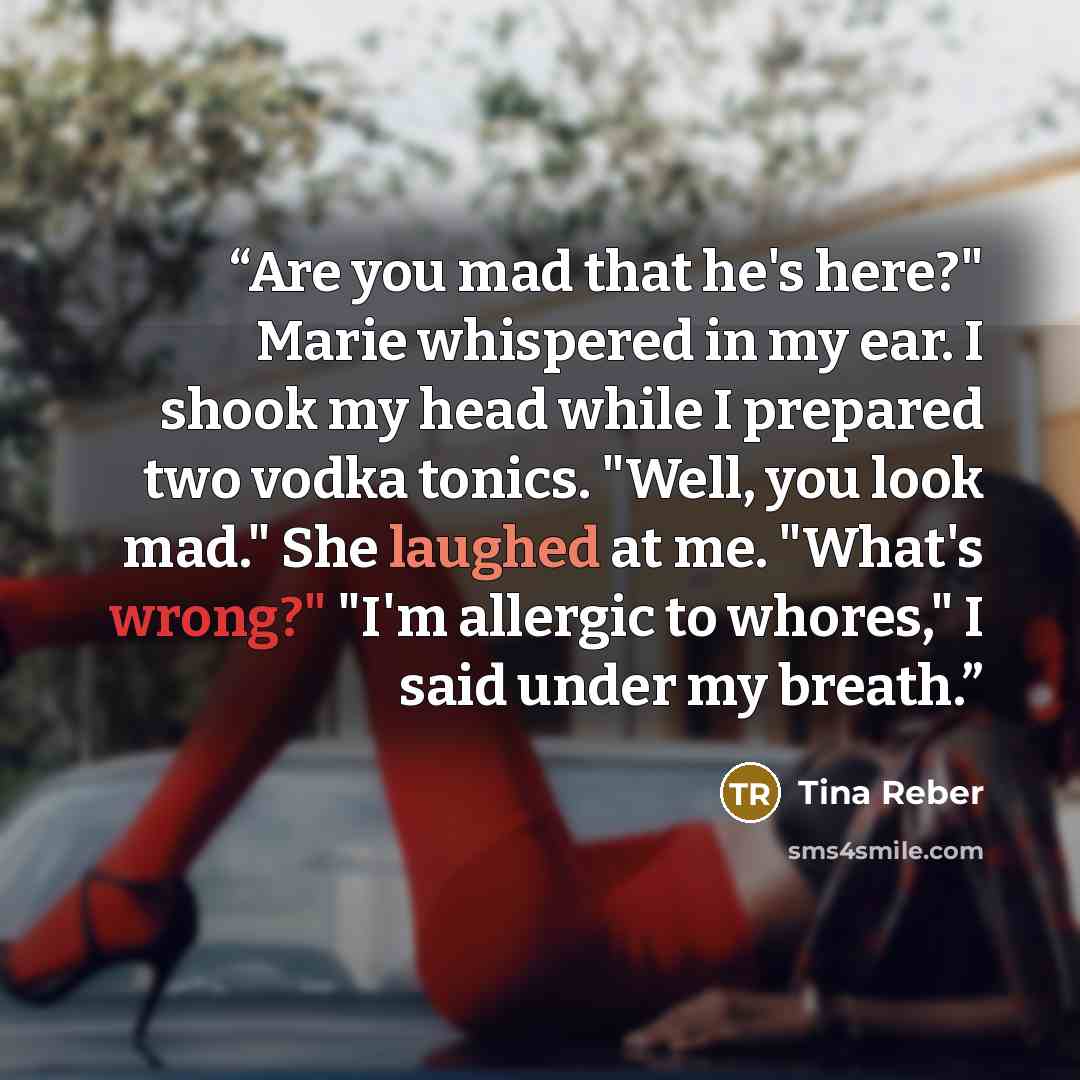 “Are you mad that he's here?" Marie whispered in my ear. I shook my head while I prepared two vodka tonics. "Well, you look mad." She laughed at me. "What's wrong?" "I'm allergic to whores," I said under my breath.” quote by Tina Reber