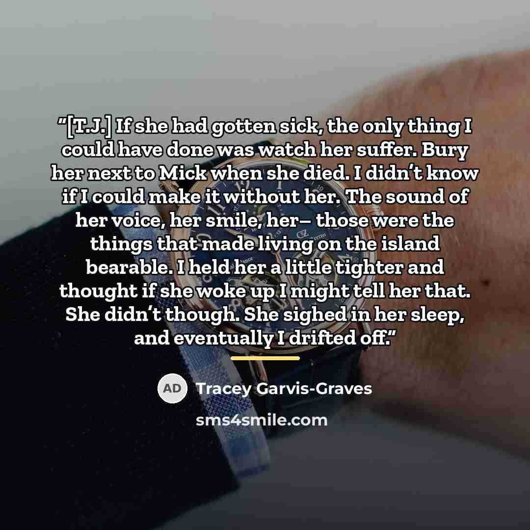 “[T.J.] If she had gotten sick, the only thing I could have done was watch her suffer. Bury her next to Mick when she died. I didn’t know if I could make it without her. The sound of her voice, her smile, her– those were the things that made living on the island bearable. I held her a little…” quote by Tracey Garvis-Graves
