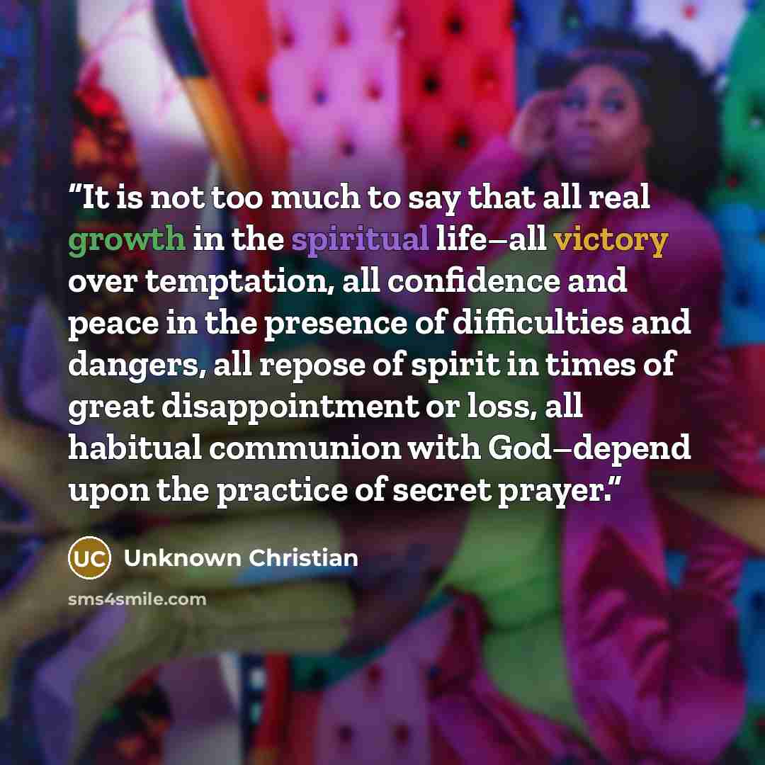 “It is not too much to say that all real growth in the spiritual life–all victory over temptation, all confidence and peace in the presence of difficulties and dangers, all repose of spirit in times of great disappointment or loss, all habitual communion with God–depend upon the practice of secret…” quote by Unknown Christian