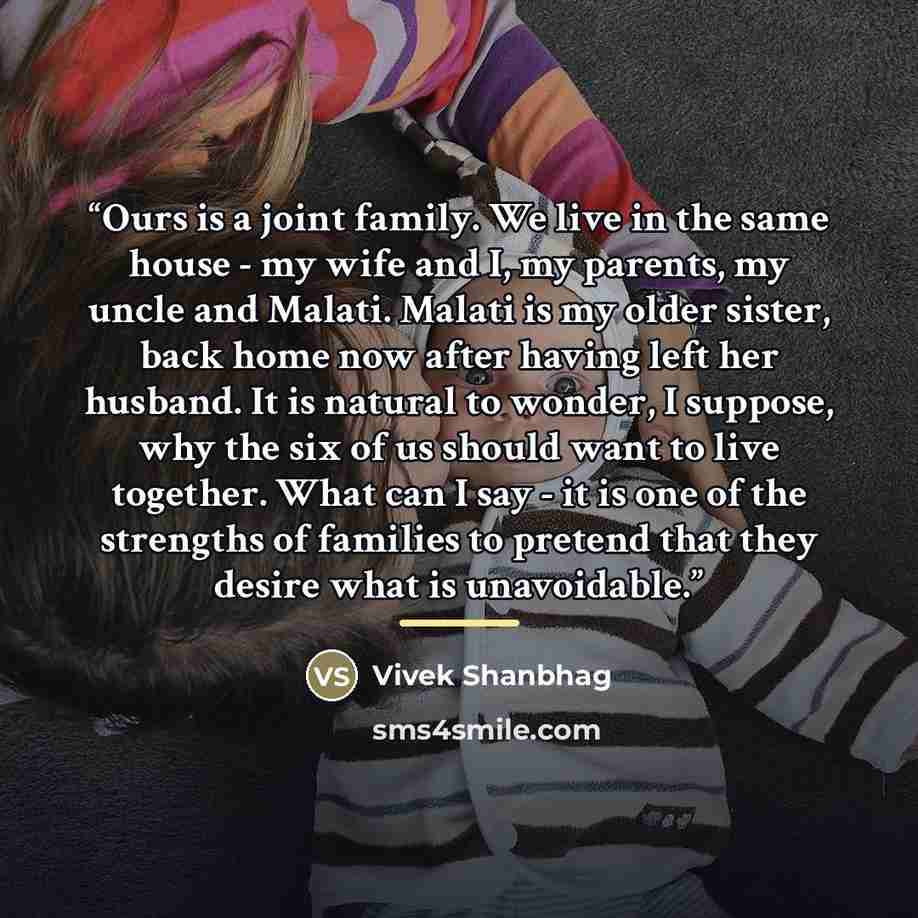 “Ours is a joint family. We live in the same house - my wife and I, my parents, my uncle and Malati. Malati is my older sister, back home now after having left her husband. It is natural to wonder, I suppose, why the six of us should want to live together. What can I say - it is one of the…” quote by Vivek Shanbhag