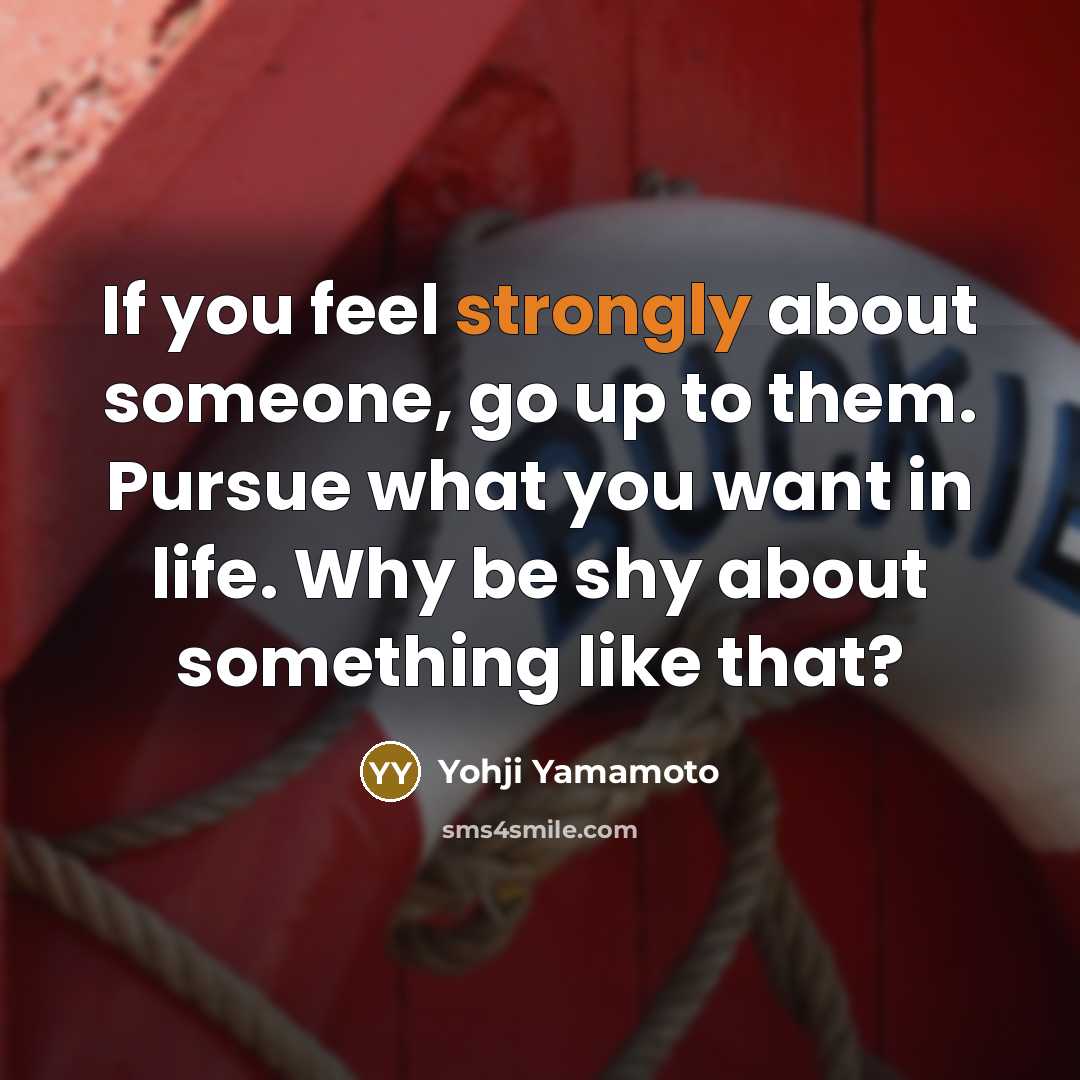 “If you feel strongly about someone, go up to them. Pursue what you want in life. Why be shy about something like that?” quote by Yohji Yamamoto